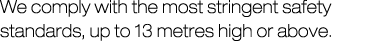 We comply with the most stringent safety standards, up to 13 metres high or above.